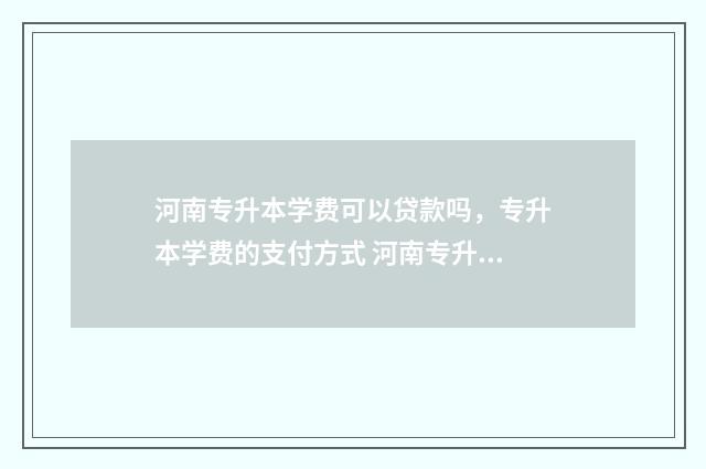 河南专升本学费可以贷款吗，专升本学费的支付方式 河南专升本学费很贵吗