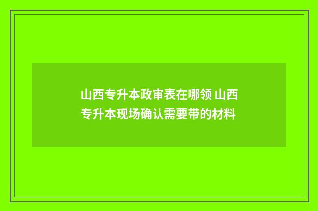 山西专升本政审表在哪领 山西专升本现场确认需要带的材料