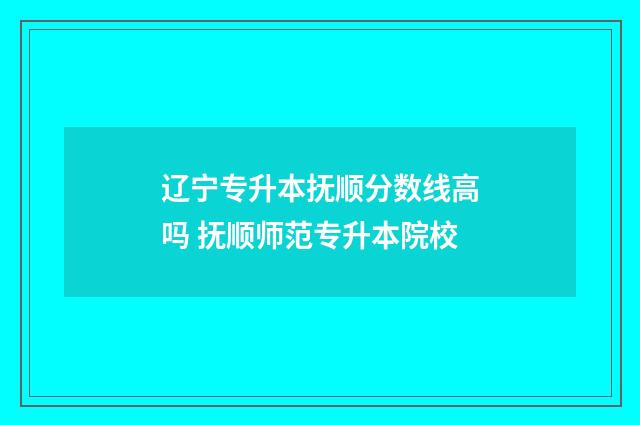 辽宁专升本抚顺分数线高吗 抚顺师范专升本院校