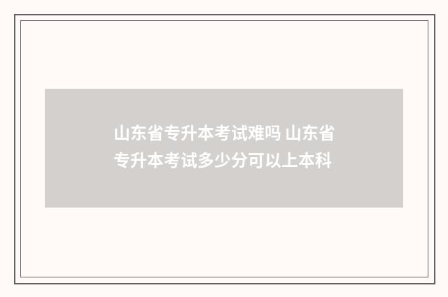 山东省专升本考试难吗 山东省专升本考试多少分可以上本科