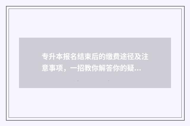 专升本报名结束后的缴费途径及注意事项，一招教你解答你的疑问 专升本报名结束后还可以修改报名信息吗