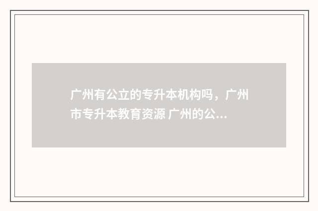 广州有公立的专升本机构吗，广州市专升本教育资源 广州的公办专科院校