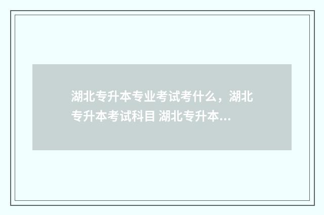 湖北专升本专业考试考什么，湖北专升本考试科目 湖北专升本专业对照表2024