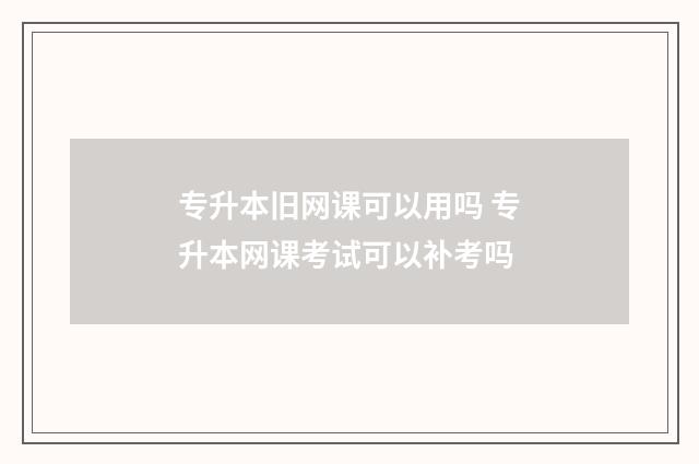 专升本旧网课可以用吗 专升本网课考试可以补考吗