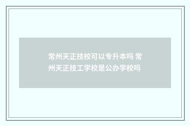 常州天正技校可以专升本吗 常州天正技工学校是公办学校吗