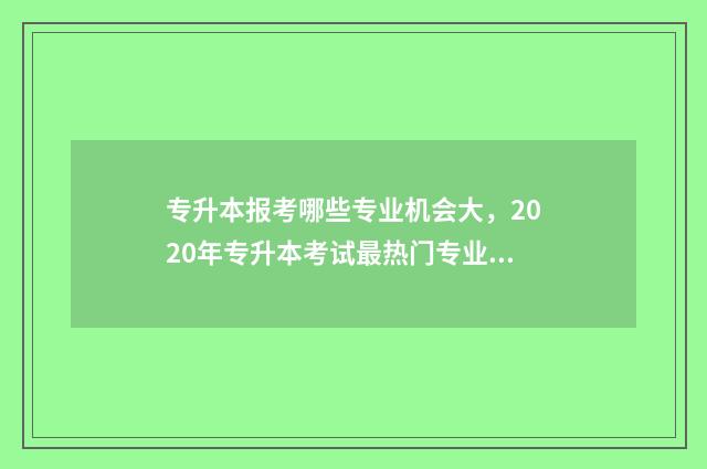 专升本报考哪些专业机会大，2020年专升本考试最热门专业推荐 专升本报考哪些专业接近