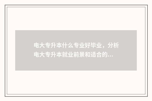 电大专升本什么专业好毕业，分析电大专升本就业前景和适合的专业 电大专升本什么时候报名