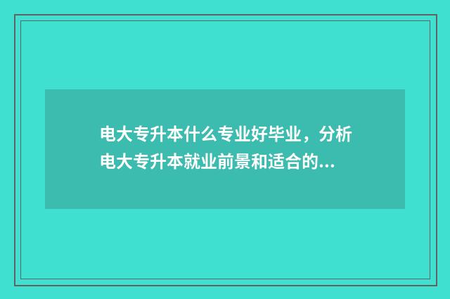 电大专升本什么专业好毕业，分析电大专升本就业前景和适合的专业 电大专升本什么时候报名