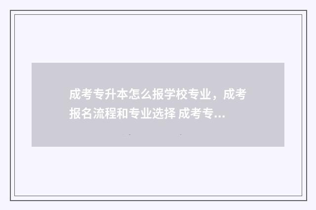 成考专升本怎么报学校专业,成考报名流程和专业选择 成考专升本怎么选学校和专业