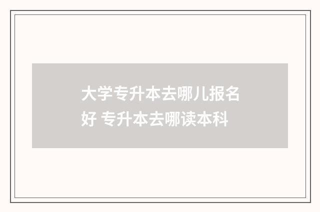 大学专升本去哪儿报名好 专升本去哪读本科