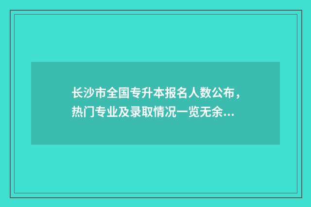 长沙市全国专升本报名人数公布，热门专业及录取情况一览无余 长沙全日制统招专升本学校