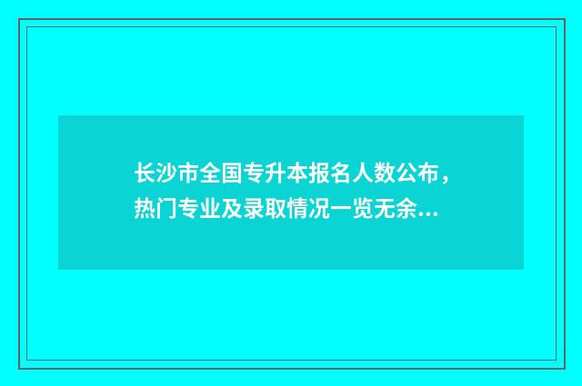 长沙市全国专升本报名人数公布，热门专业及录取情况一览无余 长沙全日制统招专升本学校