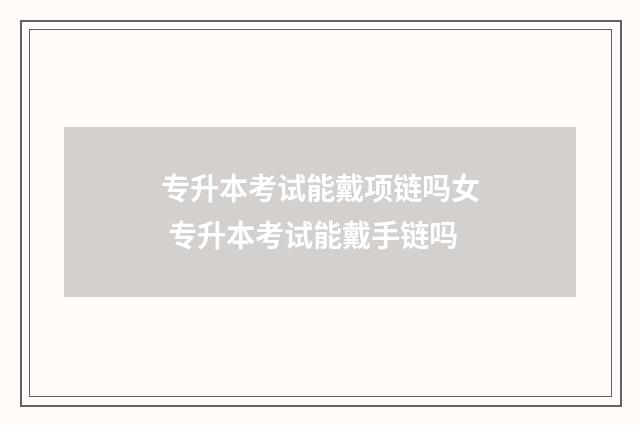 专升本考试能戴项链吗女 专升本考试能戴手链吗