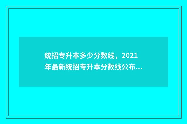 统招专升本多少分数线，2021年最新统招专升本分数线公布 统招专升本几月份报名