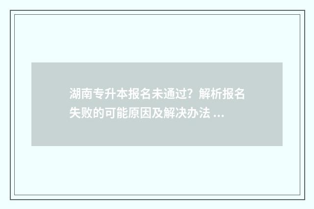 湖南专升本报名未通过？解析报名失败的可能原因及解决办法 湖南专升本报名入口官网2024报名时间