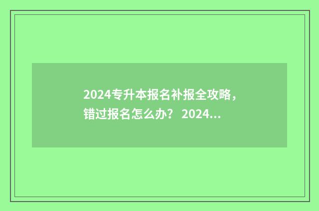 2024专升本报名补报全攻略，错过报名怎么办？ 2024专升本报名时间是多少贵州