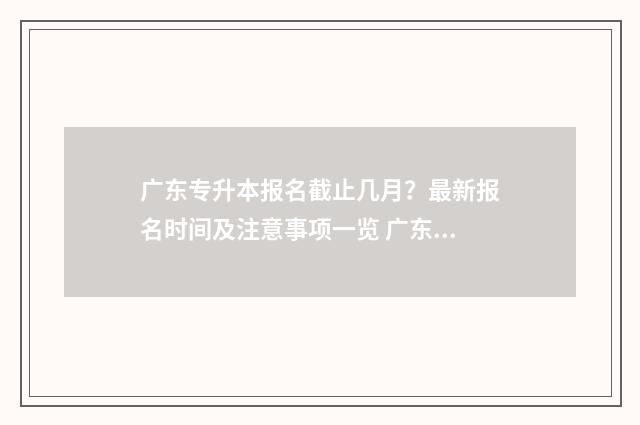 广东专升本报名截止几月？最新报名时间及注意事项一览 广东专升本报名时间2024