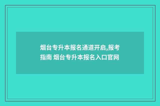 烟台专升本报名通道开启,报考指南 烟台专升本报名入口官网