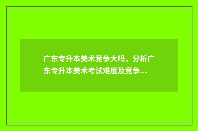 广东专升本美术竞争大吗，分析广东专升本美术考试难度及竞争情况 广东专升本美术学专业好考吗