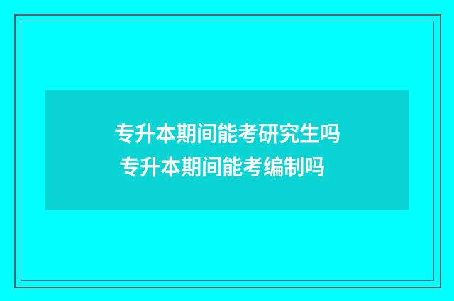 专升本期间能考研究生吗 专升本期间能考编制吗