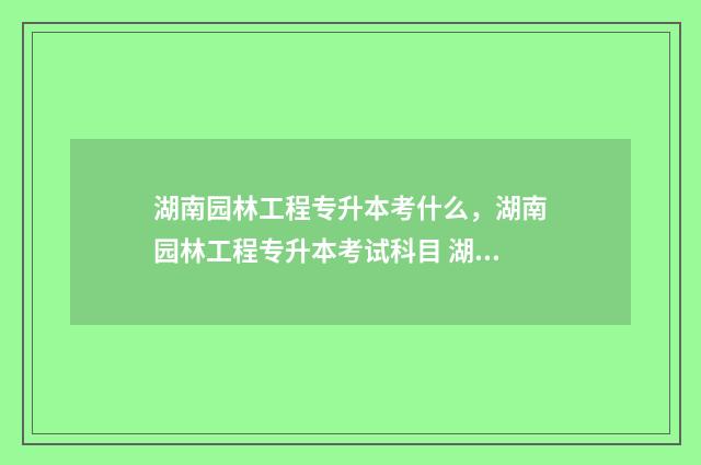 湖南园林工程专升本考什么，湖南园林工程专升本考试科目 湖南园林工程专业专升本学校