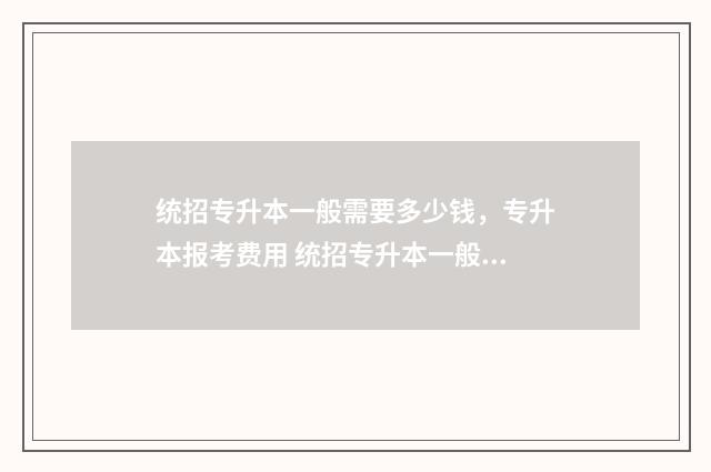 统招专升本一般需要多少钱，专升本报考费用 统招专升本一般读几年