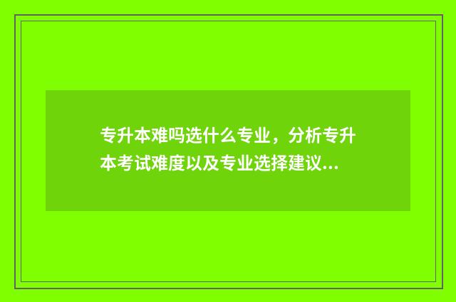 专升本难吗选什么专业，分析专升本考试难度以及专业选择建议 专升本难吗选什么专业好