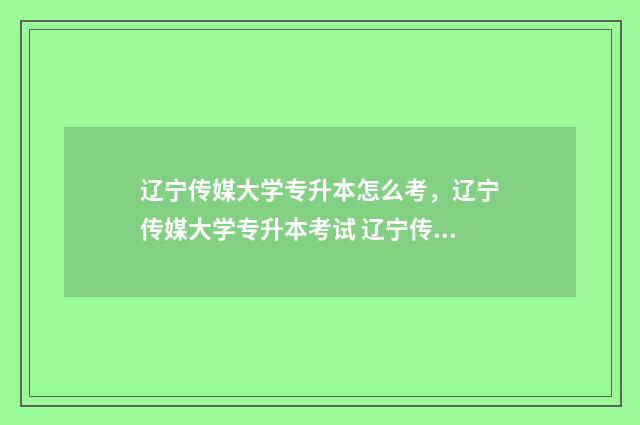 辽宁传媒大学专升本怎么考,辽宁传媒大学专升本考试 辽宁传媒大学专科学费