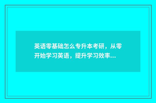 英语零基础怎么专升本考研，从零开始学习英语，提升学习效率 英语零基础怎么考学位证