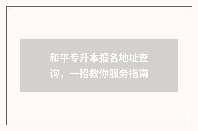 和平专升本报名地址查询，一招教你服务指南