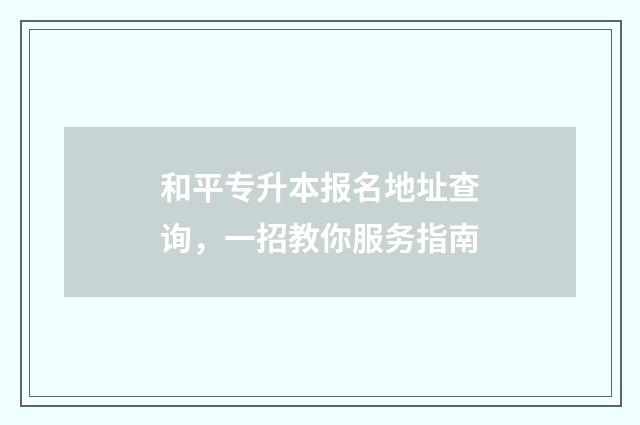 和平专升本报名地址查询，一招教你服务指南