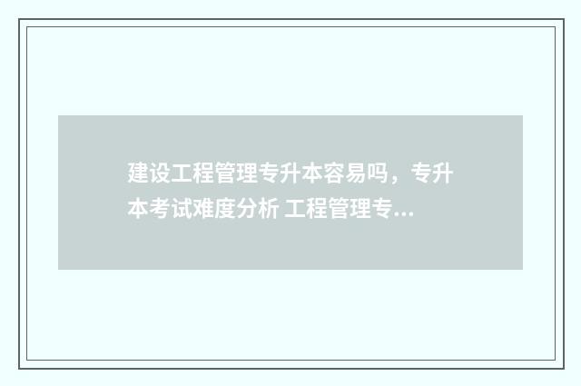 建设工程管理专升本容易吗，专升本考试难度分析 工程管理专业