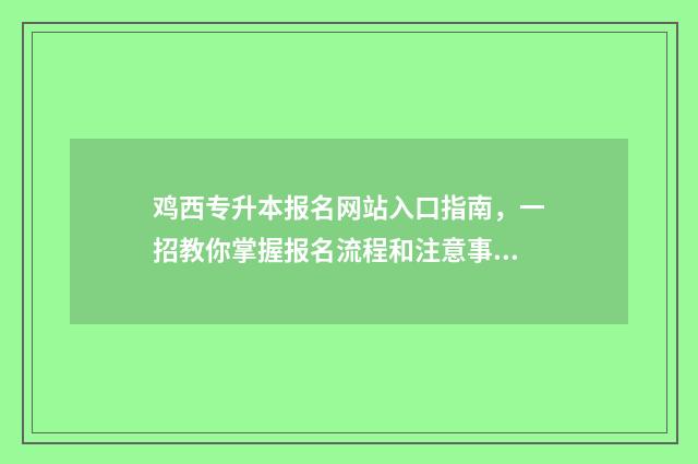 鸡西专升本报名网站入口指南，一招教你掌握报名流程和注意事项 专升本报名时间2024年黑龙江