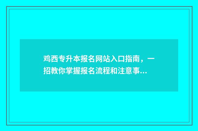 鸡西专升本报名网站入口指南，一招教你掌握报名流程和注意事项 专升本报名时间2024年黑龙江
