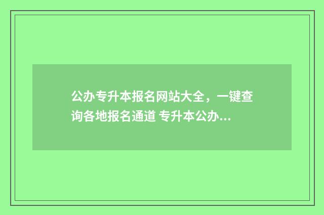 公办专升本报名网站大全，一键查询各地报名通道 专升本公办院校怎么样