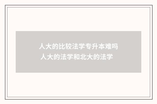 人大的比较法学专升本难吗 人大的法学和北大的法学