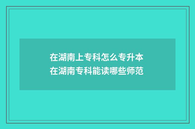 在湖南上专科怎么专升本 在湖南专科能读哪些师范