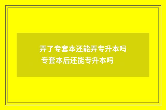 弄了专套本还能弄专升本吗 专套本后还能专升本吗