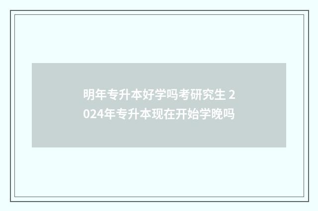 明年专升本好学吗考研究生 2024年专升本现在开始学晚吗
