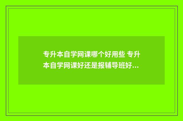 专升本自学网课哪个好用些 专升本自学网课好还是报辅导班好呢