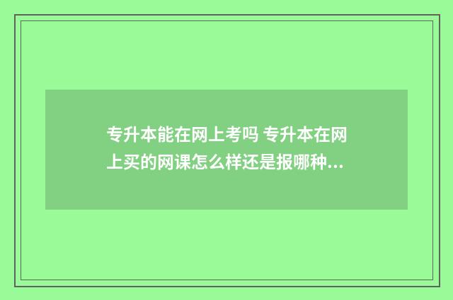 专升本能在网上考吗 专升本在网上买的网课怎么样还是报哪种培训机构好