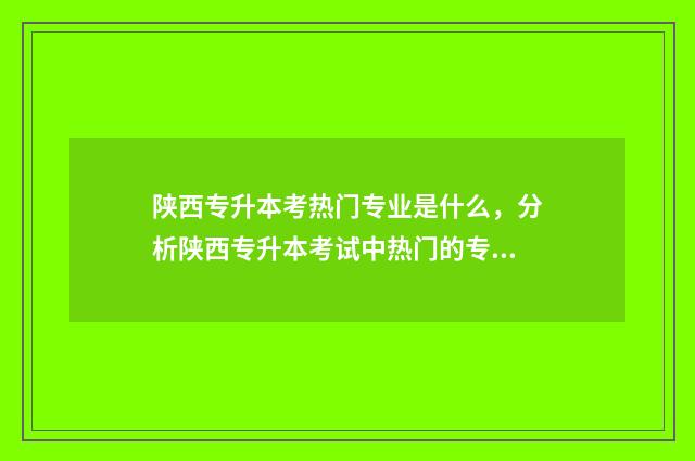 陕西专升本考热门专业是什么，分析陕西专升本考试中热门的专业 陕西专升本都考哪些