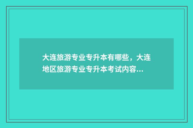 大连旅游专业专升本有哪些，大连地区旅游专业专升本考试内容 大连大学的旅游管理专业