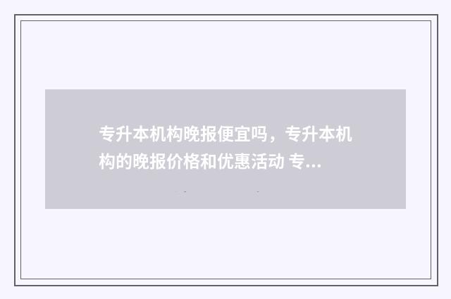专升本机构晚报便宜吗，专升本机构的晚报价格和优惠活动 专升本机构会不会存在骗局
