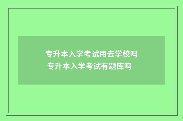 专升本入学考试用去学校吗 专升本入学考试有题库吗