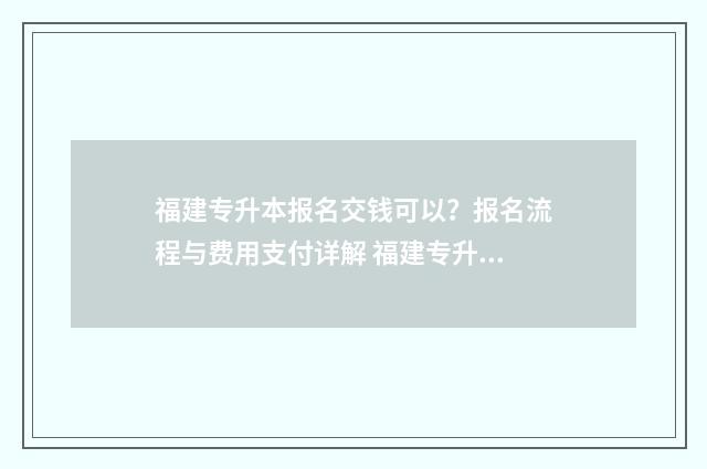 福建专升本报名交钱可以？报名流程与费用支付详解 福建专升本报名时间