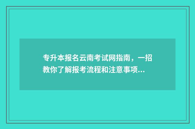 专升本报名云南考试网指南，一招教你了解报考流程和注意事项 2024年云南专升本报名