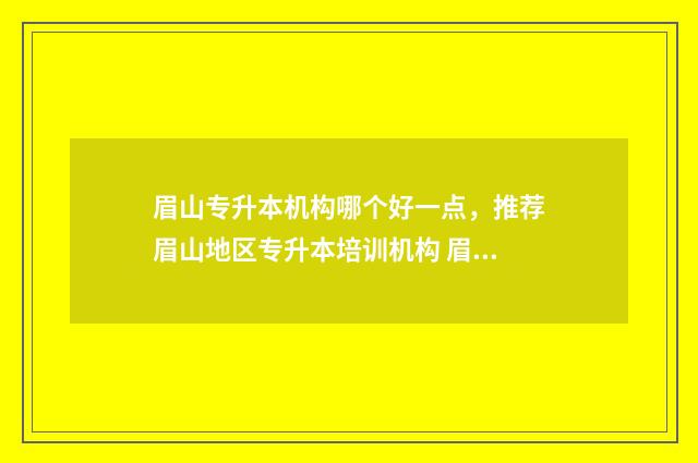 眉山专升本机构哪个好一点，推荐眉山地区专升本培训机构 眉山职业技术学院专升本考试时间