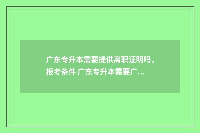 广东专升本需要提供离职证明吗，报考条件 广东专升本需要广东户口吗