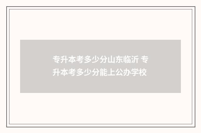 专升本考多少分山东临沂 专升本考多少分能上公办学校